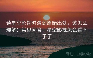 读星空影视时遇到原始出处，该怎么理解：常见问答，星空影视怎么看不了了