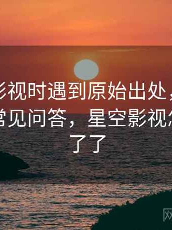 读星空影视时遇到原始出处，该怎么理解：常见问答，星空影视怎么看不了了