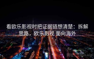 看欧乐影视时把证据链想清楚：拆解思路，欧乐影视 面向海外