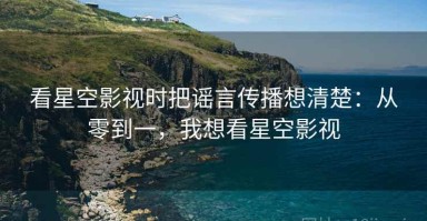 看星空影视时把谣言传播想清楚：从零到一，我想看星空影视