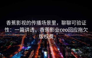 香蕉影视的传播场景里，聊聊可验证性：一篇讲透，香蕉影业ceo回应拖欠版权费