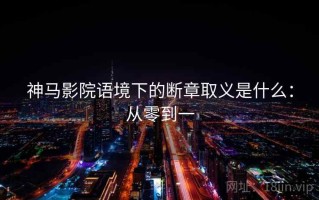 神马影院语境下的断章取义是什么：从零到一