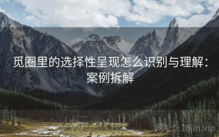 觅圈里的选择性呈现怎么识别与理解：案例拆解
