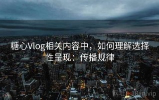 糖心Vlog相关内容中，如何理解选择性呈现：传播规律