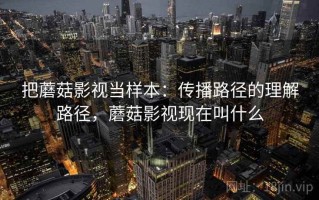 把蘑菇影视当样本：传播路径的理解路径，蘑菇影视现在叫什么