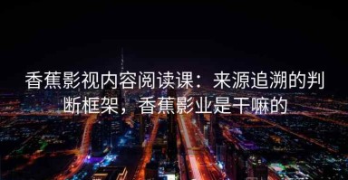 香蕉影视内容阅读课：来源追溯的判断框架，香蕉影业是干嘛的