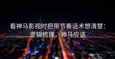 看神马影视时把带节奏话术想清楚：逻辑梳理，神马应该