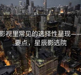 星辰影视里常见的选择性呈现——核心要点，星辰影选院