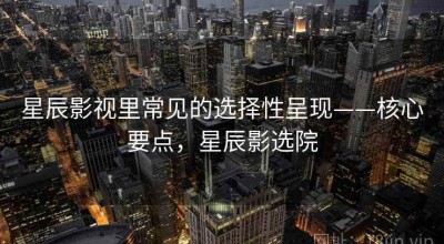 星辰影视里常见的选择性呈现——核心要点，星辰影选院