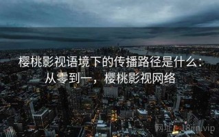 樱桃影视语境下的传播路径是什么：从零到一，樱桃影视网络