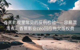 香蕉影视里常见的反例检验——容易混淆点，香蕉影业ceo回应拖欠版权费