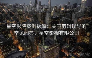 星空影院案例拆解：关于剪辑误导的常见问答，星空影视有限公司