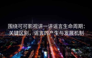 围绕可可影视讲一讲谣言生命周期：关键区别，谣言的产生与发展机制