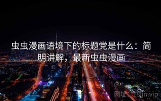 虫虫漫画语境下的标题党是什么：简明讲解，最新虫虫漫画