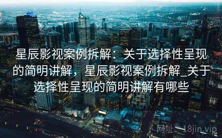 星辰影视案例拆解：关于选择性呈现的简明讲解，星辰影视案例拆解_关于选择性呈现的简明讲解有哪些