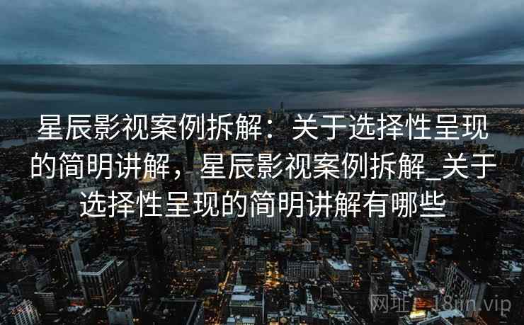星辰影视案例拆解：关于选择性呈现的简明讲解，星辰影视案例拆解_关于选择性呈现的简明讲解有哪些