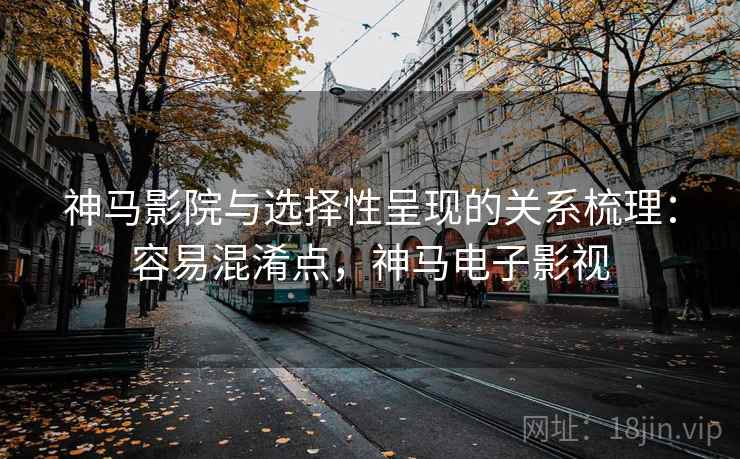 神马影院与选择性呈现的关系梳理：容易混淆点，神马电子影视