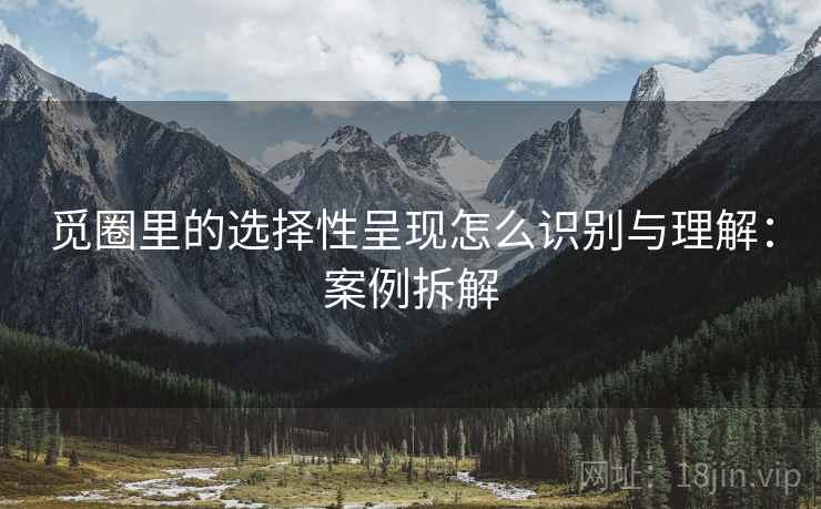 觅圈里的选择性呈现怎么识别与理解：案例拆解