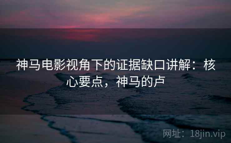 神马电影视角下的证据缺口讲解：核心要点，神马的卢