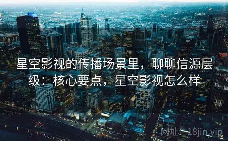 星空影视的传播场景里，聊聊信源层级：核心要点，星空影视怎么样