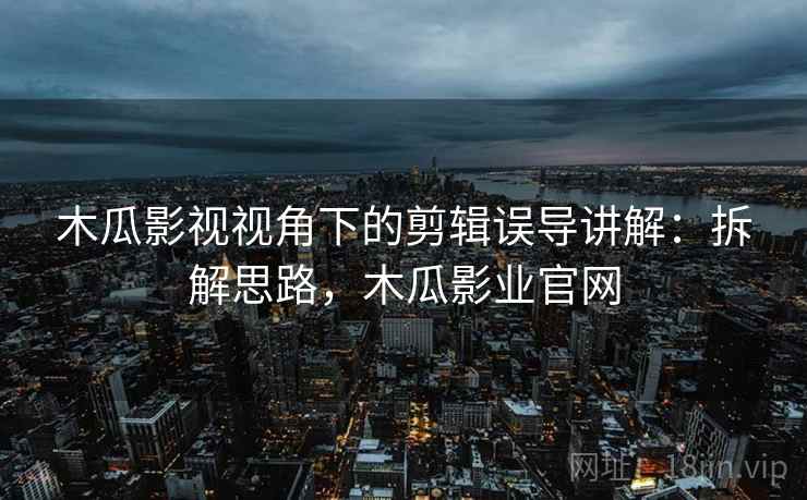 木瓜影视视角下的剪辑误导讲解：拆解思路，木瓜影业官网