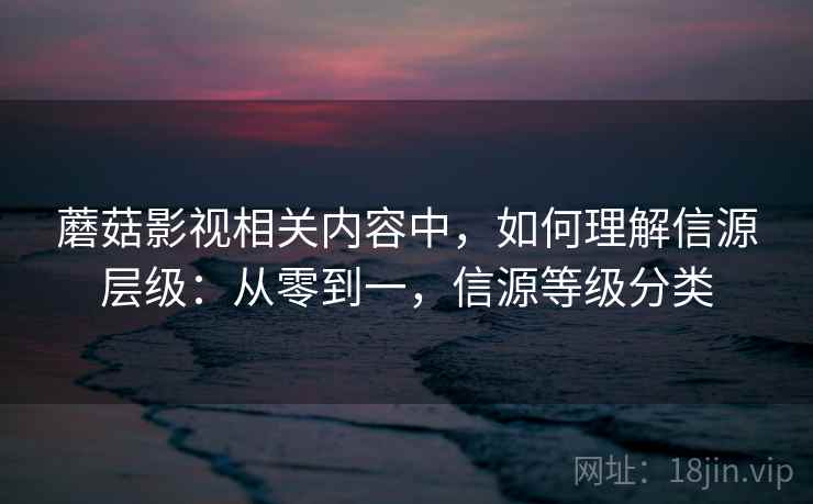 蘑菇影视相关内容中，如何理解信源层级：从零到一，信源等级分类