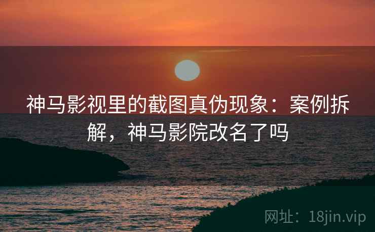 神马影视里的截图真伪现象：案例拆解，神马影院改名了吗