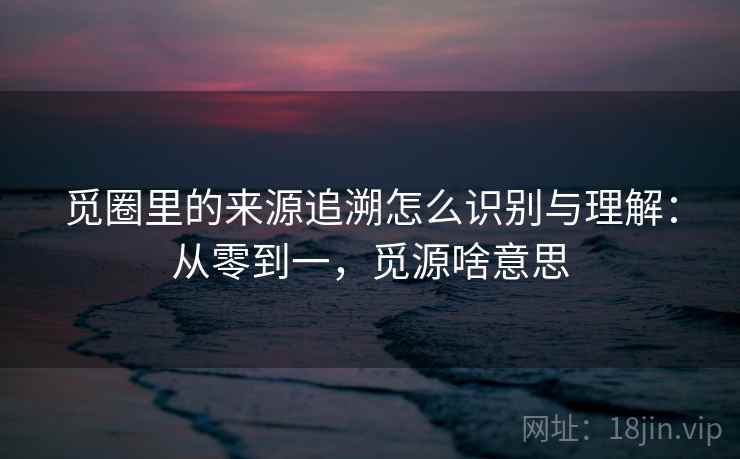 觅圈里的来源追溯怎么识别与理解：从零到一，觅源啥意思