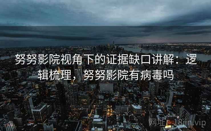 努努影院视角下的证据缺口讲解：逻辑梳理，努努影院有病毒吗