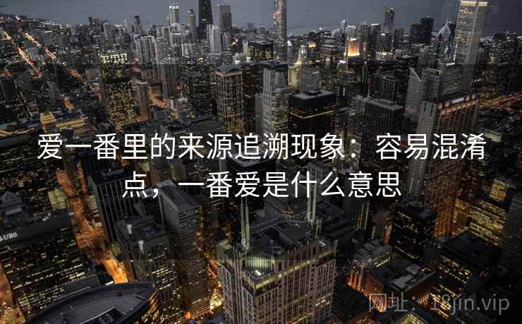 爱一番里的来源追溯现象：容易混淆点，一番爱是什么意思