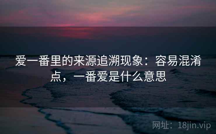 爱一番里的来源追溯现象：容易混淆点，一番爱是什么意思