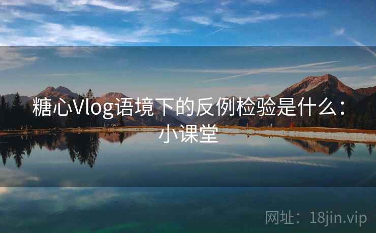 糖心Vlog语境下的反例检验是什么：小课堂