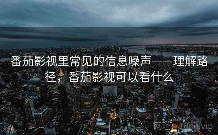 番茄影视里常见的信息噪声——理解路径,番茄影视可以看什么 番茄影视里常见的信息噪声——理解路径,番茄影视可以看什么