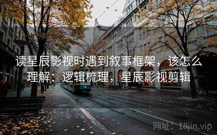 读星辰影视时遇到叙事框架，该怎么理解：逻辑梳理，星辰影视剪辑