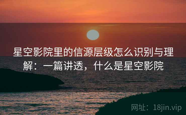 星空影院里的信源层级怎么识别与理解:一篇讲透,什么是星空影院 星空影院里的信源层级怎么识别与理解:一篇讲透,什么是星空影院