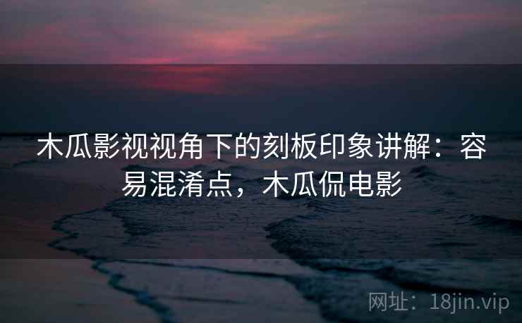 木瓜影视视角下的刻板印象讲解:容易混淆点,木瓜侃电影 木瓜影视视角下的刻板印象讲解:容易混淆点,木瓜侃电影