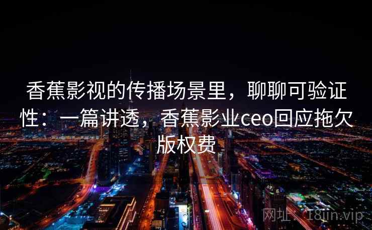 香蕉影视的传播场景里，聊聊可验证性：一篇讲透，香蕉影业ceo回应拖欠版权费