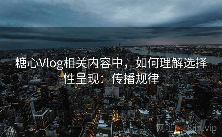 糖心Vlog相关内容中,如何理解选择性呈现:传播规律 糖心Vlog相关内容中,如何理解选择性呈现:传播规律