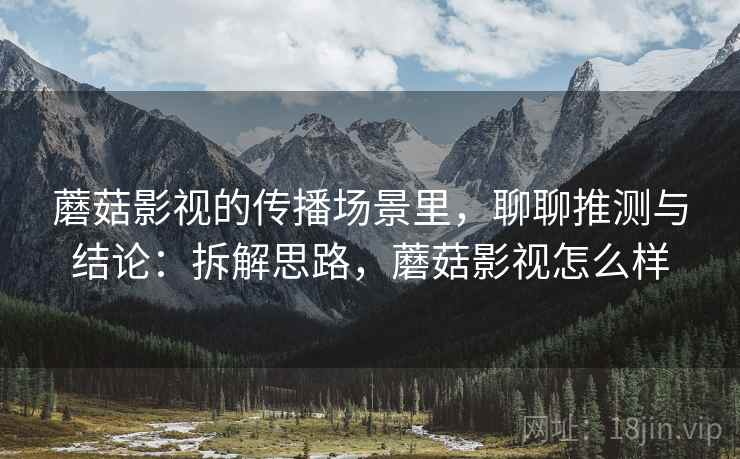 蘑菇影视的传播场景里,聊聊推测与结论:拆解思路,蘑菇影视怎么样 蘑菇影视的传播场景里,聊聊推测与结论:拆解思路,蘑菇影视怎么样