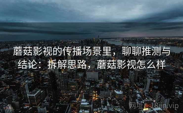 蘑菇影视的传播场景里,聊聊推测与结论:拆解思路,蘑菇影视怎么样 蘑菇影视的传播场景里,聊聊推测与结论:拆解思路,蘑菇影视怎么样