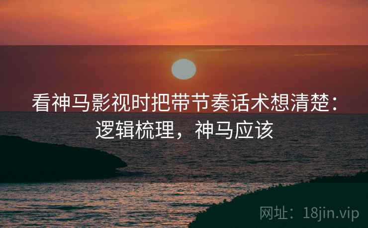 看神马影视时把带节奏话术想清楚:逻辑梳理,神马应该 看神马影视时把带节奏话术想清楚:逻辑梳理,神马应该