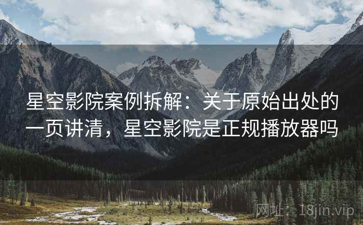 星空影院案例拆解：关于原始出处的一页讲清，星空影院是正规播放器吗