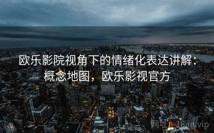欧乐影院视角下的情绪化表达讲解:概念地图,欧乐影视官方 欧乐影院视角下的情绪化表达讲解:概念地图,欧乐影视官方