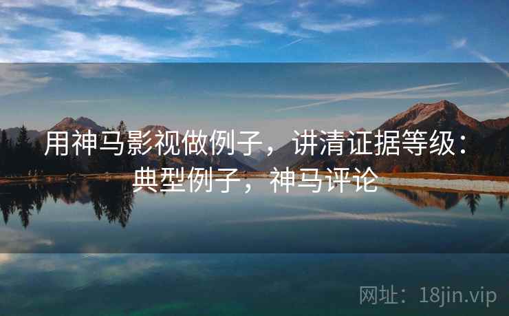 用神马影视做例子,讲清证据等级:典型例子,神马评论 用神马影视做例子,讲清证据等级:典型例子,神马评论