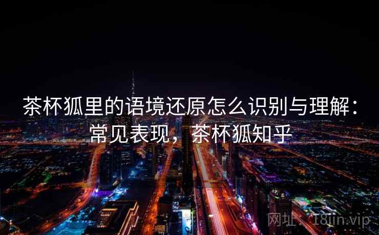茶杯狐里的语境还原怎么识别与理解:常见表现,茶杯狐知乎 茶杯狐里的语境还原怎么识别与理解:常见表现,茶杯狐知乎