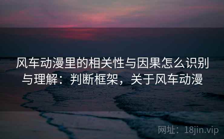 风车动漫里的相关性与因果怎么识别与理解:判断框架,关于风车动漫 风车动漫里的相关性与因果怎么识别与理解:判断框架,关于风车动漫