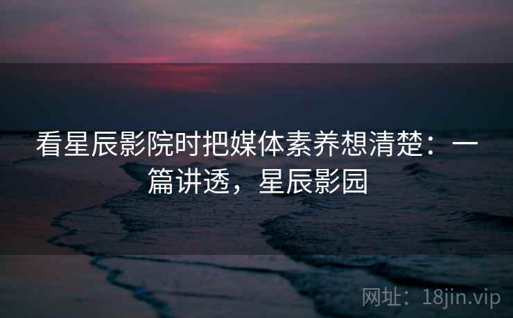 看星辰影院时把媒体素养想清楚：一篇讲透，星辰影园