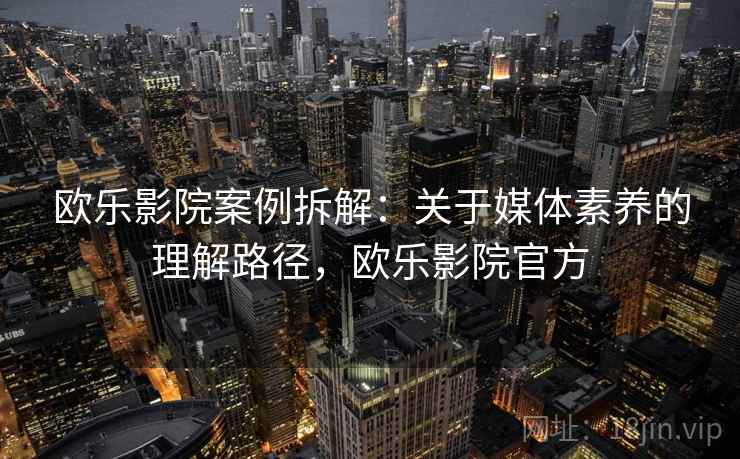欧乐影院案例拆解:关于媒体素养的理解路径,欧乐影院官方 欧乐影院案例拆解:关于媒体素养的理解路径,欧乐影院官方
