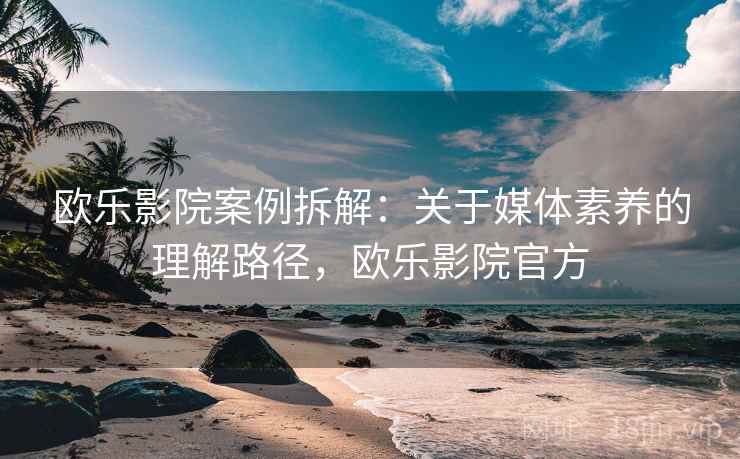 欧乐影院案例拆解:关于媒体素养的理解路径,欧乐影院官方 欧乐影院案例拆解:关于媒体素养的理解路径,欧乐影院官方
