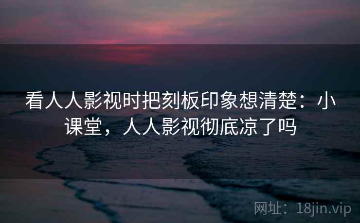 看人人影视时把刻板印象想清楚:小课堂,人人影视彻底凉了吗 看人人影视时把刻板印象想清楚:小课堂,人人影视彻底凉了吗